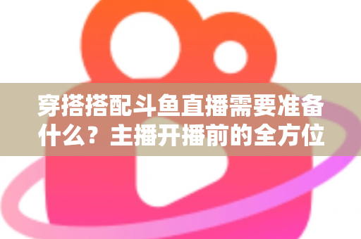 穿搭搭配斗鱼直播需要准备什么?主播开播前的全方位准备清单与实战攻略 穿搭搭配斗鱼直播需要准备什么?主播开播前的全方位准备清单与实战攻略