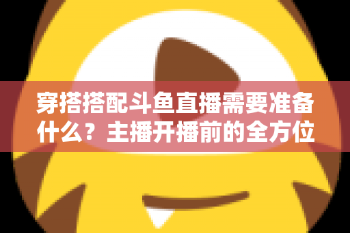 穿搭搭配斗鱼直播需要准备什么？主播开播前的全方位准备清单与实战攻略