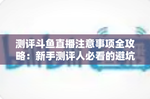 测评斗鱼直播注意事项全攻略：新手测评人必看的避坑指南与实操要点解析