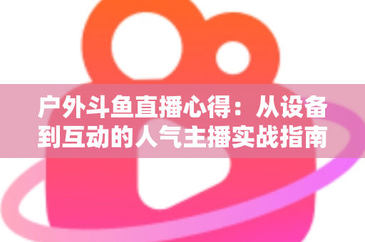 户外斗鱼直播心得：从设备到互动的人气主播实战指南