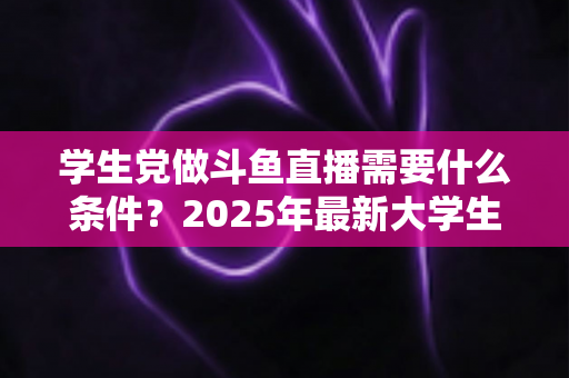 学生党做斗鱼直播需要什么条件？2025年最新大学生主播入门全攻略：硬件、认证、技能与时间管理一站式指南