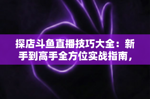 探店斗鱼直播技巧大全：新手到高手全方位实战指南，助你打造人气爆棚的探店直播间