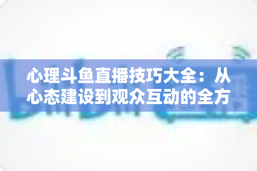 心理斗鱼直播技巧大全：从心态建设到观众互动的全方位实战指南