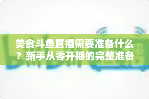 美食斗鱼直播需要准备什么?新手从零开播的完整准备清单与实操指南 美食斗鱼直播需要准备什么?新手从零开播的完整准备清单与实操指南
