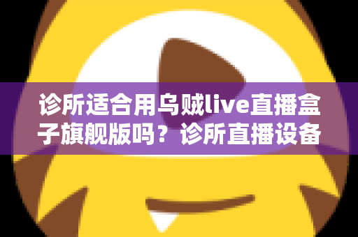 诊所适合用乌贼live直播盒子旗舰版吗？诊所直播设备选型与合规运营全解析
