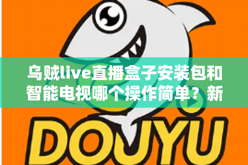 乌贼live直播盒子安装包和智能电视哪个操作简单？新手一看就懂的全流程对比解析