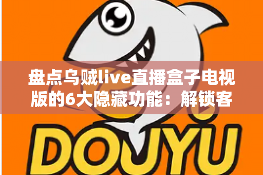 盘点乌贼live直播盒子电视版的6大隐藏功能：解锁客厅大屏的正确使用姿势