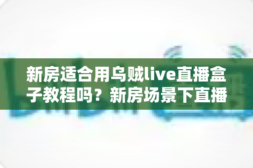 新房适合用乌贼live直播盒子教程吗？新房场景下直播盒子安装使用全解析