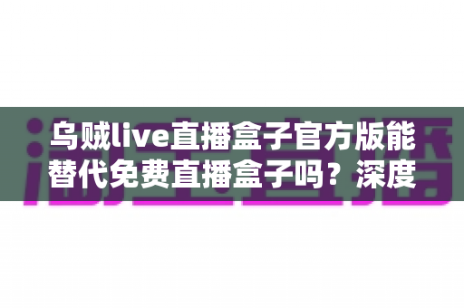 乌贼live直播盒子官方版能替代免费直播盒子吗？深度对比官方版与免费直播盒子的优劣与实用选择指南