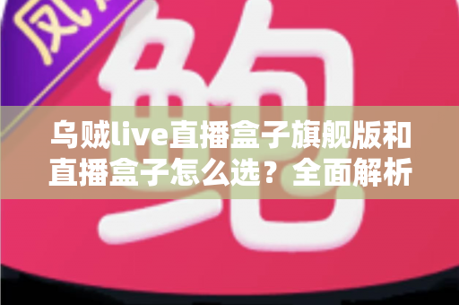 乌贼live直播盒子旗舰版和直播盒子怎么选？全面解析两大版本的差异与最佳选购方案