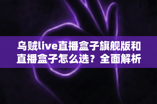 乌贼live直播盒子旗舰版和直播盒子怎么选？全面解析两大版本的差异与最佳选购方案