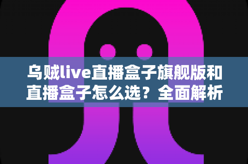乌贼live直播盒子旗舰版和直播盒子怎么选？全面解析两大版本的差异与最佳选购方案