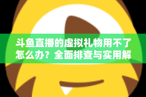 斗鱼直播的虚拟礼物用不了怎么办？全面排查与实用解决方案指南