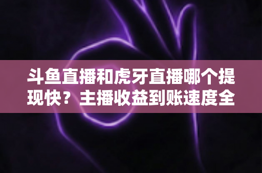 斗鱼直播和虎牙直播哪个提现快？主播收益到账速度全面对比解析指南