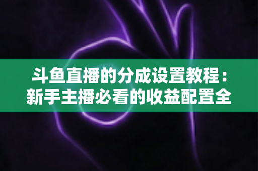 斗鱼直播的分成设置教程：新手主播必看的收益配置全攻略