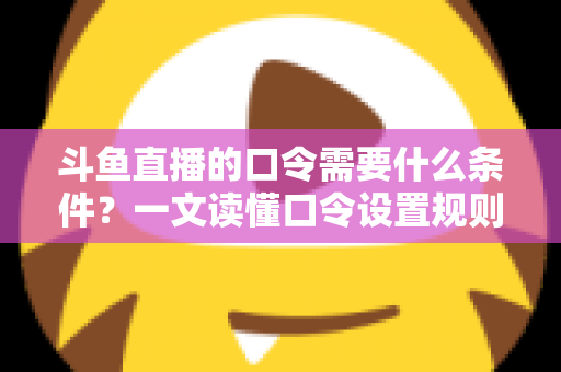 斗鱼直播的口令需要什么条件？一文读懂口令设置规则、参与门槛与使用技巧全解析