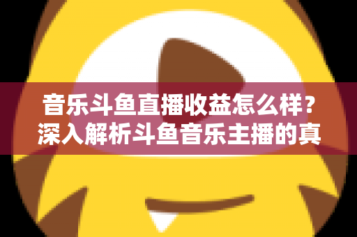 音乐斗鱼直播收益怎么样?深入解析斗鱼音乐主播的真实收入水平与变现路径 音乐斗鱼直播收益怎么样?深入解析斗鱼音乐主播的真实收入水平与变现路径