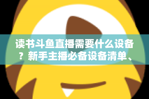 读书斗鱼直播需要什么设备?新手主播必备设备清单、预算方案与直播间搭建全攻略 读书斗鱼直播需要什么设备?新手主播必备设备清单、预算方案与直播间搭建全攻略