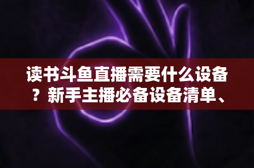 读书斗鱼直播需要什么设备?新手主播必备设备清单、预算方案与直播间搭建全攻略 读书斗鱼直播需要什么设备?新手主播必备设备清单、预算方案与直播间搭建全攻略