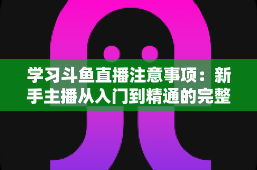 学习斗鱼直播注意事项：新手主播从入门到精通的完整避坑指南