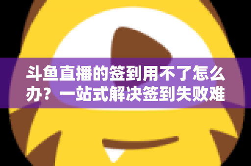 斗鱼直播的签到用不了怎么办？一站式解决签到失败难题的实用指南