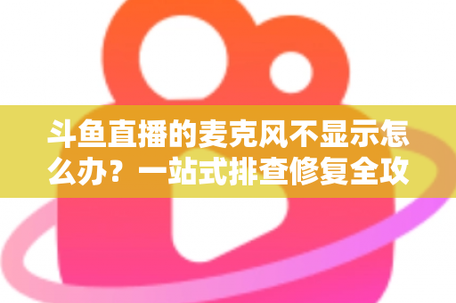 斗鱼直播的麦克风不显示怎么办？一站式排查修复全攻略，让您的直播声音快速恢复正常