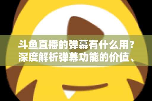 斗鱼直播的弹幕有什么用？深度解析弹幕功能的价值、玩法与实用技巧