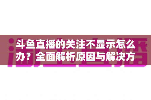 斗鱼直播的关注不显示怎么办？全面解析原因与解决方法指南