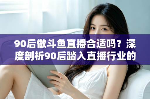 90后做斗鱼直播合适吗？深度剖析90后踏入直播行业的机遇、挑战与成功路径