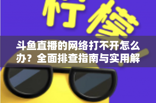 斗鱼直播的网络打不开怎么办？全面排查指南与实用解决方案一文读懂
