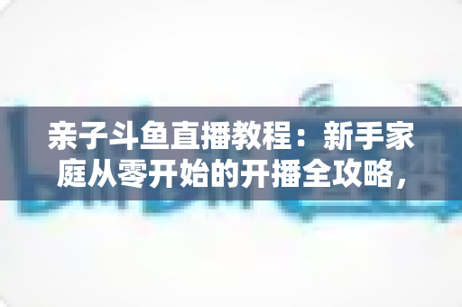 亲子斗鱼直播教程：新手家庭从零开始的开播全攻略，轻松打造温馨亲子互动直播间