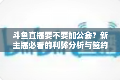 斗鱼直播要不要加公会？新主播必看的利弊分析与签约决策指南