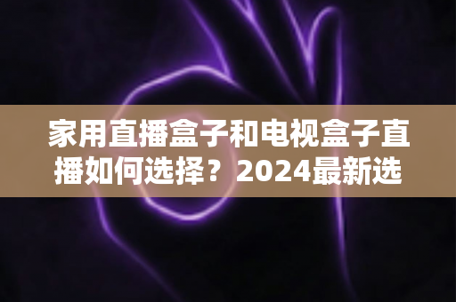 家用直播盒子和电视盒子直播如何选择?2024最新选购指南帮你避坑 家用直播盒子和电视盒子直播如何选择?2024最新选购指南帮你避坑