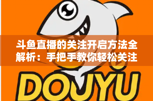 斗鱼直播的关注开启方法全解析:手把手教你轻松关注心仪主播 斗鱼直播的关注开启方法全解析:手把手教你轻松关注心仪主播