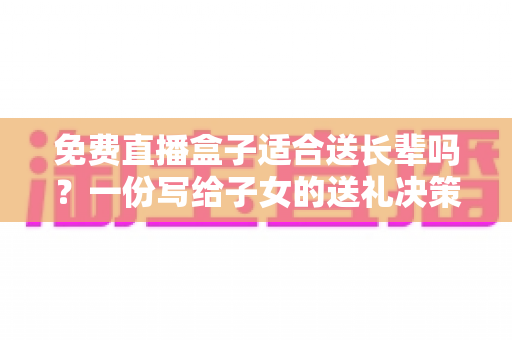 免费直播盒子适合送长辈吗?一份写给子女的送礼决策指南 免费直播盒子适合送长辈吗?一份写给子女的送礼决策指南