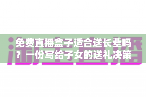 免费直播盒子适合送长辈吗?一份写给子女的送礼决策指南 免费直播盒子适合送长辈吗?一份写给子女的送礼决策指南