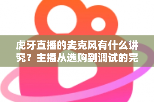 虎牙直播的麦克风有什么讲究？主播从选购到调试的完整指南