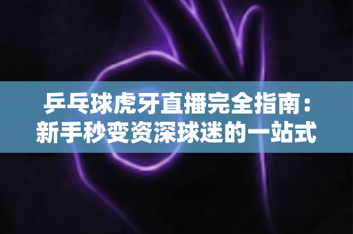 乒乓球虎牙直播完全指南：新手秒变资深球迷的一站式观赛宝典