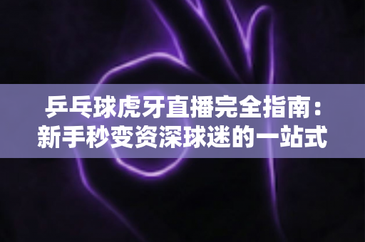 乒乓球虎牙直播完全指南：新手秒变资深球迷的一站式观赛宝典