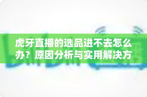 虎牙直播的选品进不去怎么办？原因分析与实用解决方法全指南