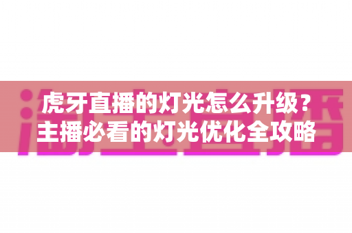 虎牙直播的灯光怎么升级？主播必看的灯光优化全攻略