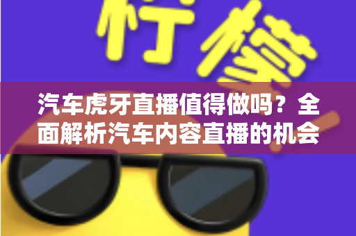 汽车虎牙直播值得做吗？全面解析汽车内容直播的机会、挑战与变现前景