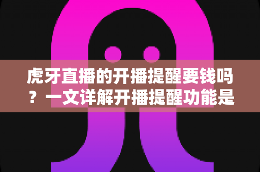 虎牙直播的开播提醒要钱吗?一文详解开播提醒功能是否免费及设置全攻略 虎牙直播的开播提醒要钱吗?一文详解开播提醒功能是否免费及设置全攻略