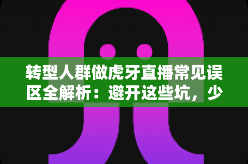 转型人群做虎牙直播常见误区全解析：避开这些坑，少走三年弯路