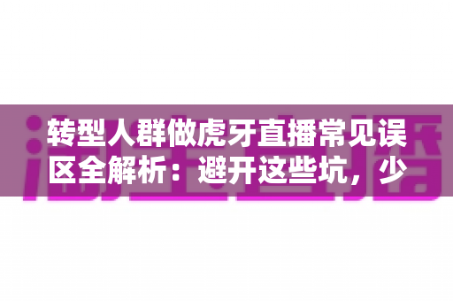转型人群做虎牙直播常见误区全解析：避开这些坑，少走三年弯路