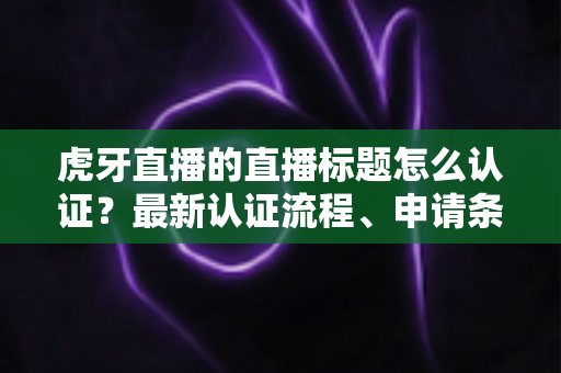 虎牙直播的直播标题怎么认证?最新认证流程、申请条件与实用技巧全解析 虎牙直播的直播标题怎么认证?最新认证流程、申请条件与实用技巧全解析