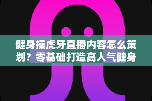 健身操虎牙直播内容怎么策划?零基础打造高人气健身直播间的完整方案 健身操虎牙直播内容怎么策划?零基础打造高人气健身直播间的完整方案