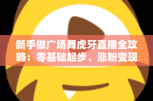 新手做广场舞虎牙直播全攻略:零基础起步、涨粉变现的完整实战指南 新手做广场舞虎牙直播全攻略:零基础起步、涨粉变现的完整实战指南