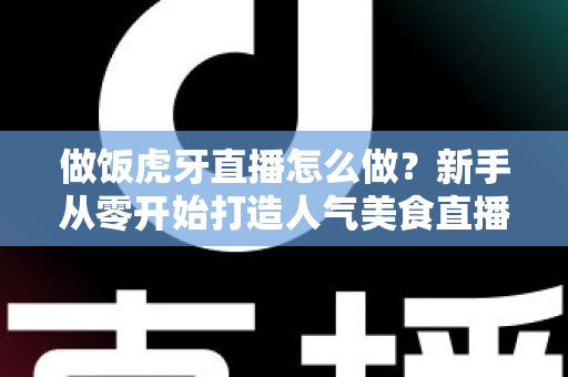 做饭虎牙直播怎么做?新手从零开始打造人气美食直播间的全流程实战指南 做饭虎牙直播怎么做?新手从零开始打造人气美食直播间的全流程实战指南