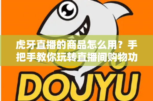 虎牙直播的商品怎么用？手把手教你玩转直播间购物功能的完整攻略